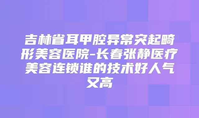 吉林省耳甲腔异常突起畸形美容医院-长春张静医疗美容连锁谁的技术好人气又高