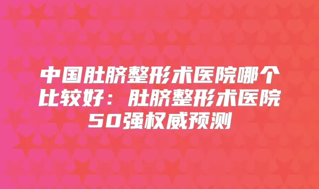 中国肚脐整形术医院哪个比较好：肚脐整形术医院50强预测