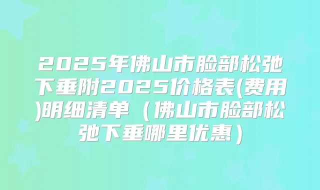 2025年佛山市脸部松弛下垂附2025价格表(费用)明细清单（佛山市脸部松弛下垂哪里优惠）
