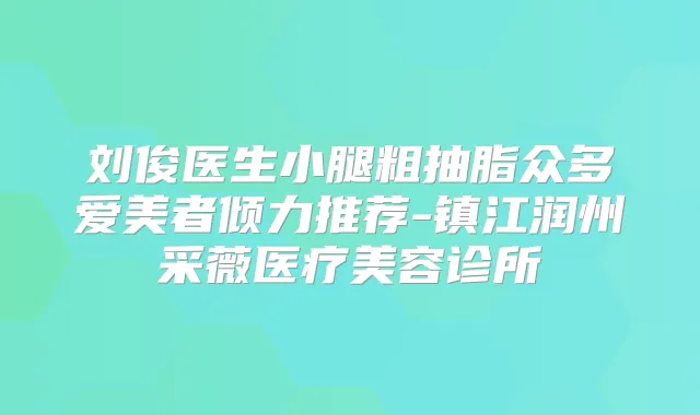 刘俊医生小腿粗抽脂众多爱美者倾力推荐-镇江润州采薇医疗美容诊所