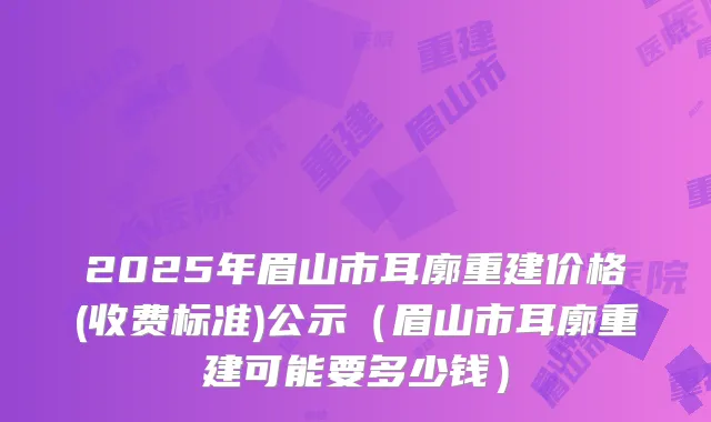2025年眉山市耳廓重建价格(收费标准)公示（眉山市耳廓重建可能要多少钱）