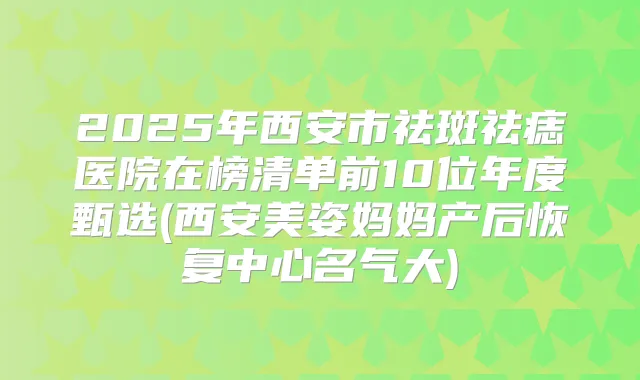 2025年西安市祛斑祛痣医院在榜清单前10位年度甄选(西安美姿妈妈产后恢复中心名气大)