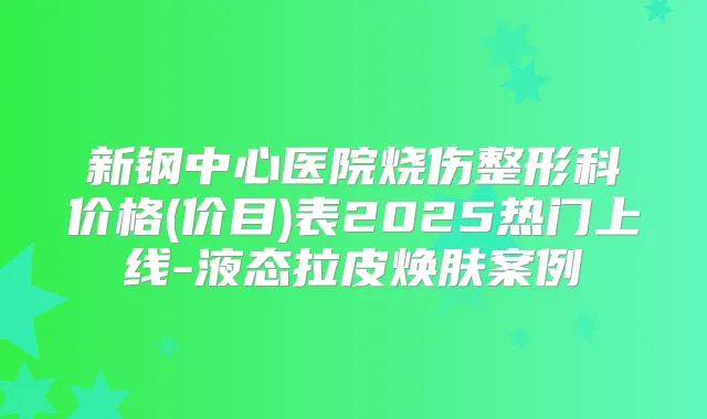 新钢中心医院烧伤整形科价格(价目)表2025热门上线-液态拉皮焕肤案例