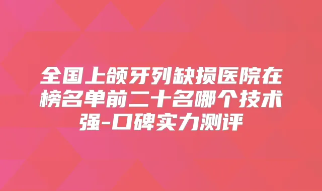 全国上颌牙列缺损医院在榜名单前二十名哪个技术强-口碑实力测评