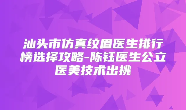 汕头市仿真纹眉医生排行榜选择攻略-陈钰医生公立医美技术出挑
