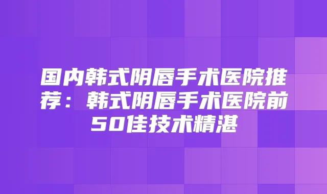 国内韩式阴唇手术医院推荐:韩式阴唇手术医院前50佳技术精湛