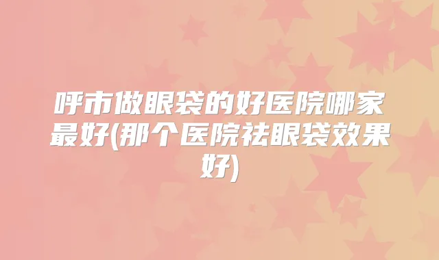 呼市做眼袋的好医院哪家好(那个医院祛眼袋效果好)