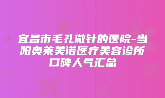 宜昌市毛孔微针的医院-当阳奥莱美诺医疗美容诊所口碑人气汇总