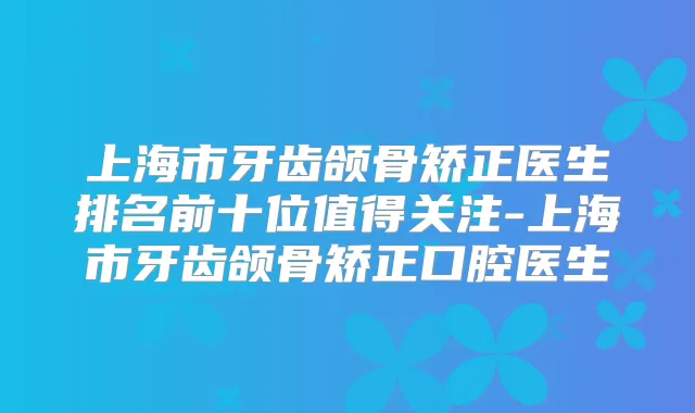 上海市牙齿颌骨矫正医生排名前十位值得关注-上海市牙齿颌骨矫正口腔医生
