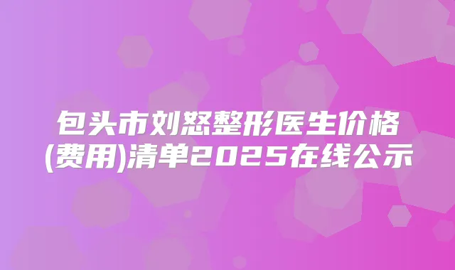 包头市刘怒整形医生价格(费用)清单2025在线公示