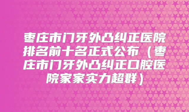 枣庄市门牙外凸纠正医院排名前十名正式公布(枣庄市门牙外凸纠正口腔医院家家实力超群)