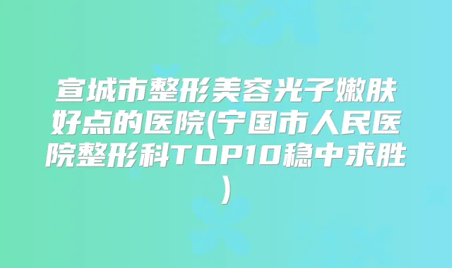 宣城市整形美容光子嫩肤好点的医院(宁国市人民医院整形科TOP10稳中求胜)