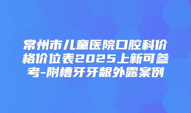 常州市儿童医院口腔科价格价位表2025上新可参考-附槽牙牙龈外露案例