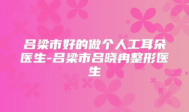 吕梁市好的做个人工耳朵医生-吕梁市吕晓冉整形医生