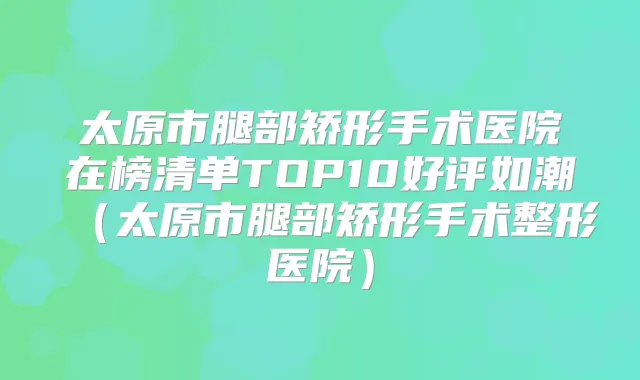 太原市腿部矫形手术医院在榜清单TOP10好评如潮（太原市腿部矫形手术整形医院）