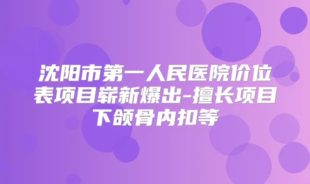 沈阳市第一人民医院价位表项目崭新爆出-擅长项目下颌骨内扣等