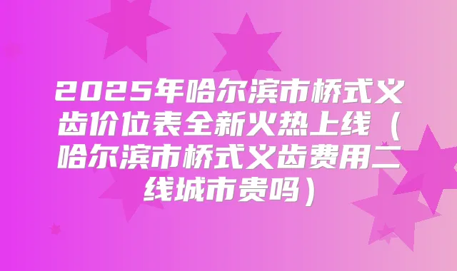 2025年哈尔滨市桥式义齿价位表全新火热上线（哈尔滨市桥式义齿费用二线城市贵吗）
