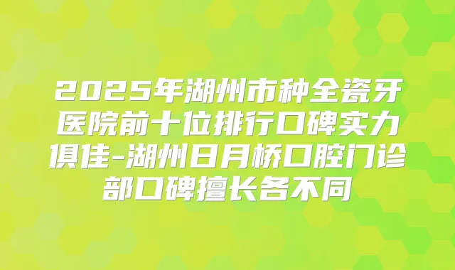 2025年湖州市种全瓷牙医院前十位排行口碑实力俱佳-湖州日月桥口腔门诊部口碑擅长各不同