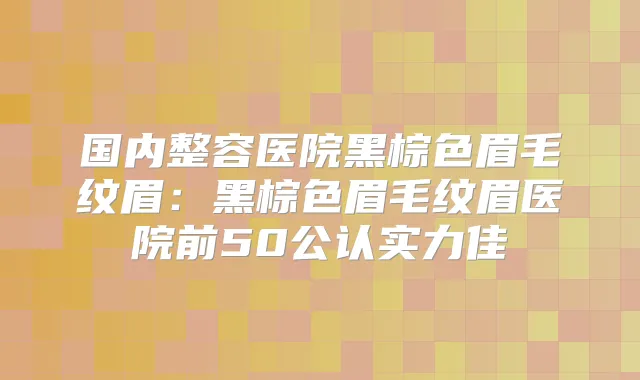 国内整容医院黑棕色眉毛纹眉:黑棕色眉毛纹眉医院前50公认实力佳