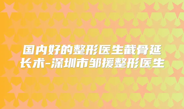 国内好的整形医生截骨延长术-深圳市邹援整形医生