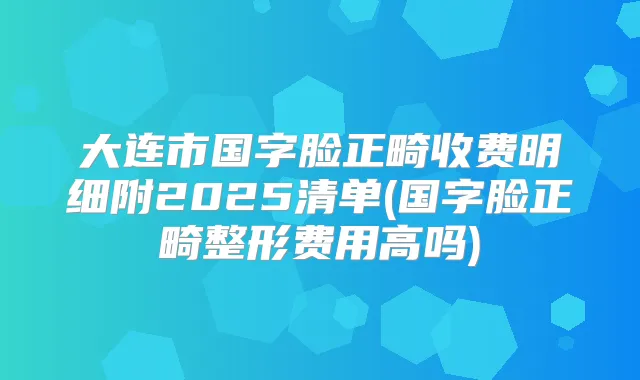大连市国字脸正畸收费明细附2025清单(国字脸正畸整形费用高吗)