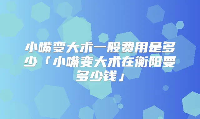 小嘴变大术一般费用是多少「小嘴变大术在衡阳要多少钱」