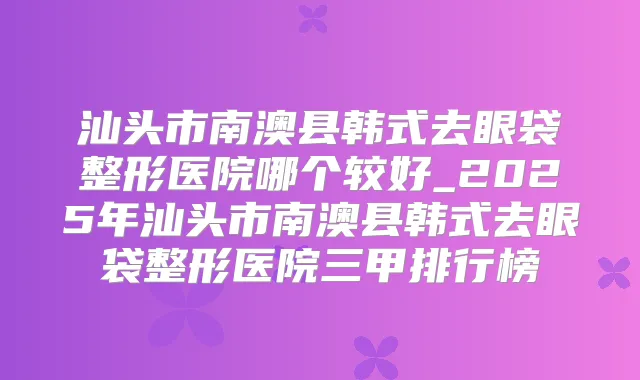 汕头市南澳县韩式去眼袋整形医院哪个较好_2025年汕头市南澳县韩式去眼袋整形医院三甲排行榜