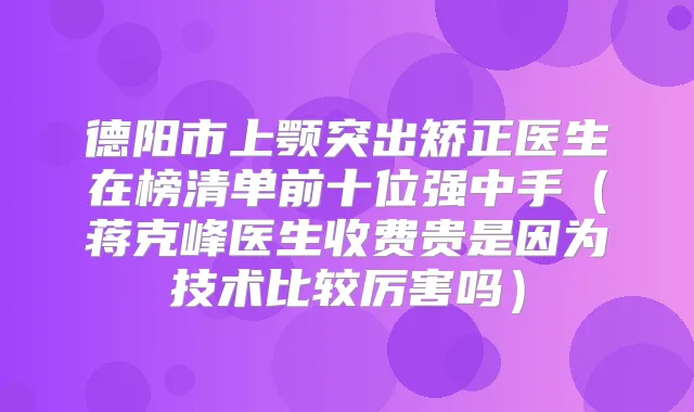 德阳市上颚突出矫正医生在榜清单前十位强中手（蒋克峰医生收费贵是因为技术比较厉害吗）