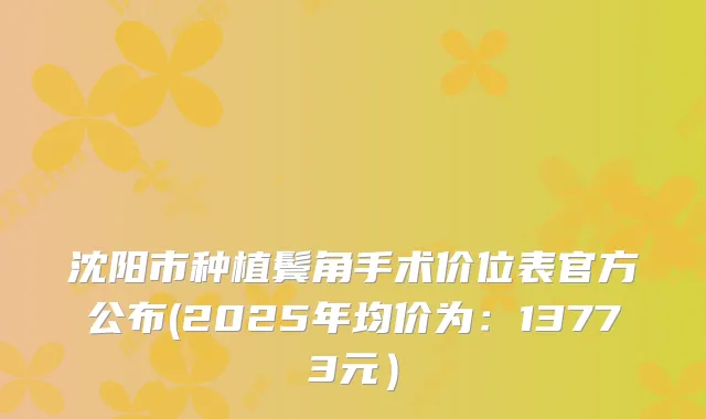 沈阳市种植鬓角手术价位表官方公布(2025年均价为:13773元)