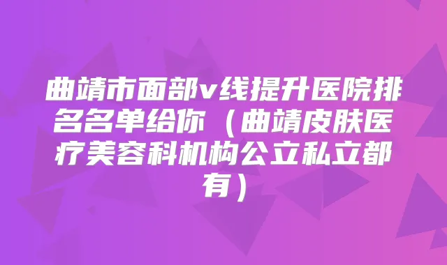 曲靖市面部v线提升医院排名名单给你（曲靖皮肤医疗美容科机构公立私立都有）