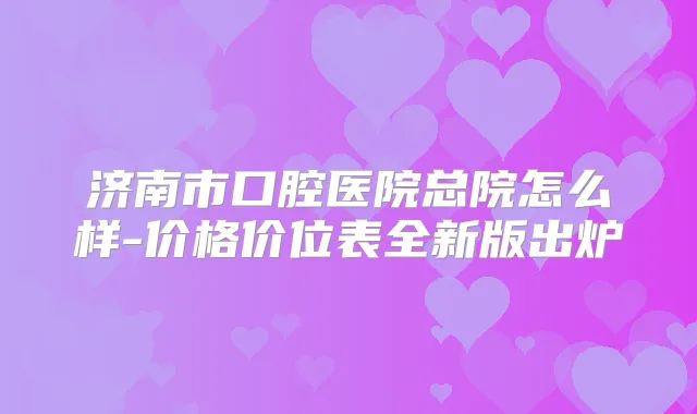 济南市口腔医院总院怎么样-价格价位表全新版出炉