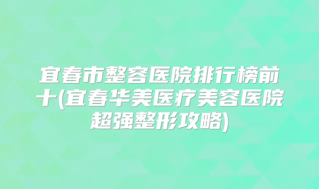 宜春市整容医院排行榜前十(宜春华美医疗美容医院超强整形攻略)