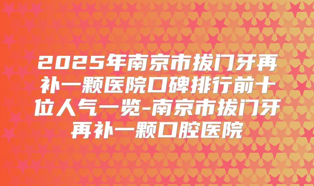 2025年南京市拔门牙再补一颗医院口碑排行前十位人气一览-南京市拔门牙再补一颗口腔医院