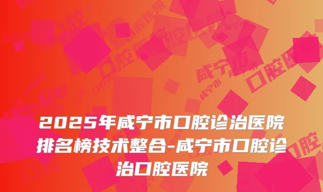 2025年咸宁市口腔诊治医院排名榜技术整合-咸宁市口腔诊治口腔医院