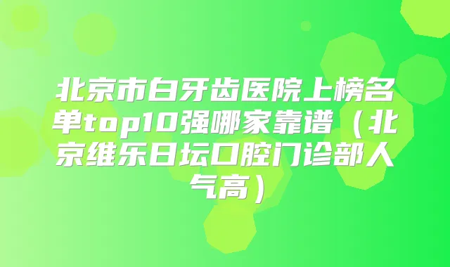 北京市白牙齿医院上榜名单top10强哪家靠谱（北京维乐日坛口腔门诊部人气高）