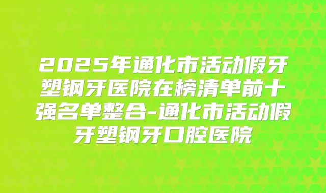 2025年通化市活动假牙塑钢牙医院在榜清单前十强名单整合-通化市活动假牙塑钢牙口腔医院