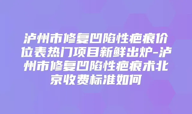 泸州市修复凹陷性疤痕价位表热门项目新鲜出炉-泸州市修复凹陷性疤痕术北京收费标准如何