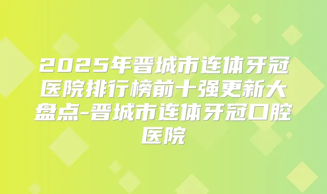 2025年晋城市连体牙冠医院排行榜前十强更新大盘点-晋城市连体牙冠口腔医院