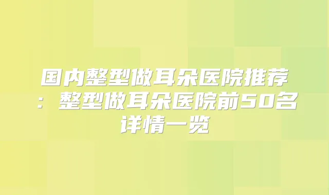 国内整型做耳朵医院推荐：整型做耳朵医院前50名详情一览