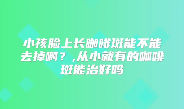 小孩脸上长咖啡斑能不能去掉啊?,从小就有的咖啡斑能治好吗