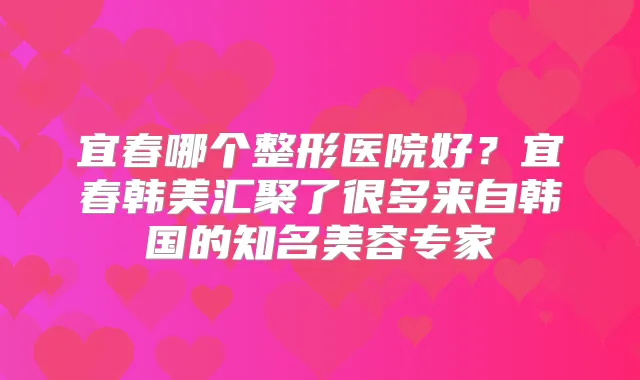 宜春哪个整形医院好?宜春韩美汇聚了很多来自韩国的知名美容专家