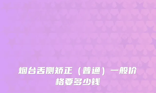 烟台舌侧矫正(普通)一般价格要多少钱