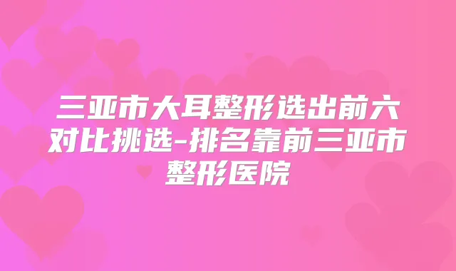 三亚市大耳整形选出前六对比挑选-排名靠前三亚市整形医院