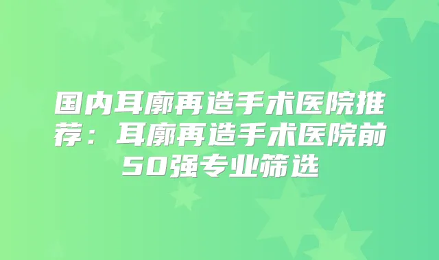 国内耳廓再造手术医院推荐：耳廓再造手术医院前50强专业筛选