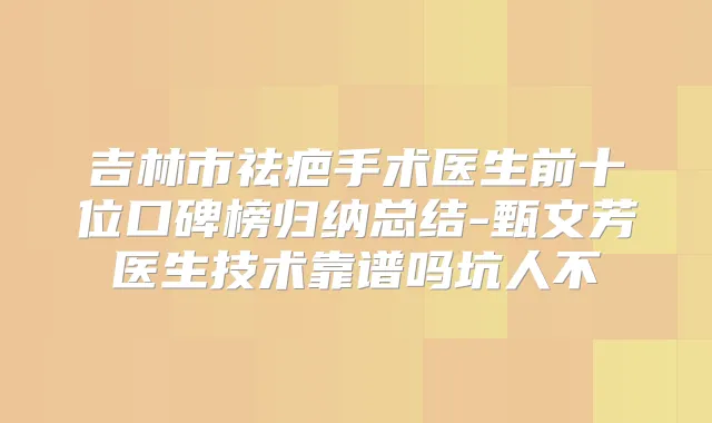 吉林市祛疤手术医生前十位口碑榜归纳总结-甄文芳医生技术靠谱吗坑人不