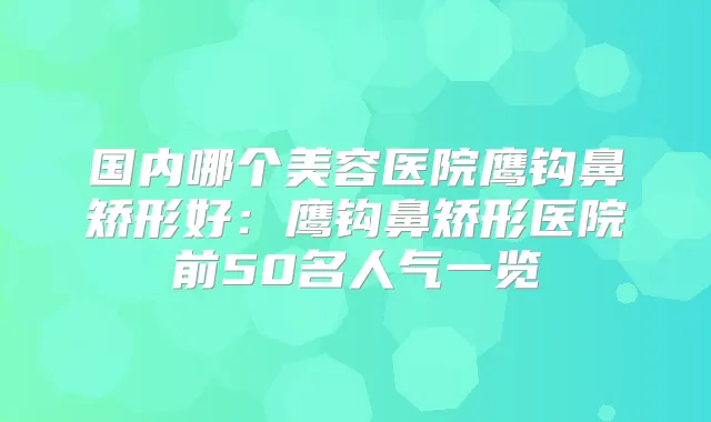 国内哪个美容医院鹰钩鼻矫形好:鹰钩鼻矫形医院前50名人气一览