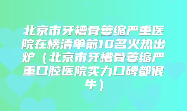 北京市牙槽骨萎缩严重医院在榜清单前10名火热出炉(北京市牙槽骨萎缩严重口腔医院实力口碑都很牛)