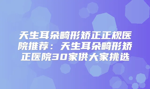 天生耳朵畸形矫正正规医院推荐:天生耳朵畸形矫正医院30家供大家挑选