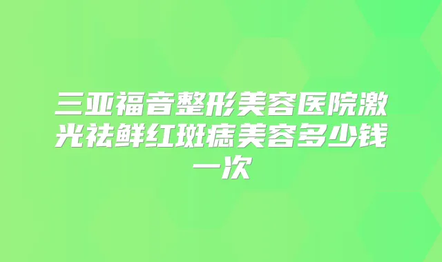 三亚福音整形美容医院激光祛鲜红斑痣美容多少钱一次