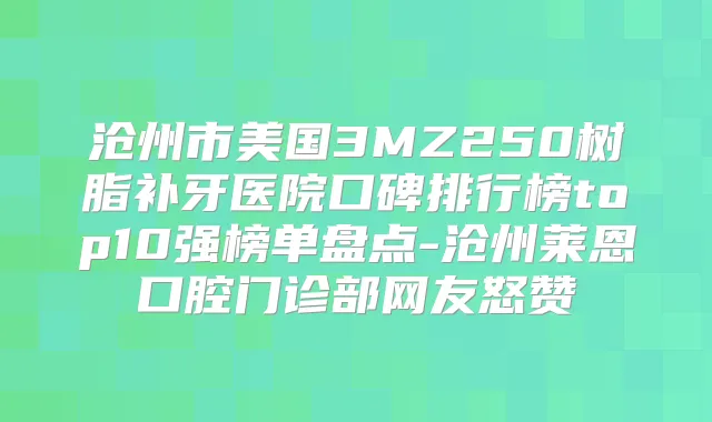 沧州市美国3MZ250树脂补牙医院口碑排行榜top10强榜单盘点-沧州莱恩口腔门诊部网友怒赞